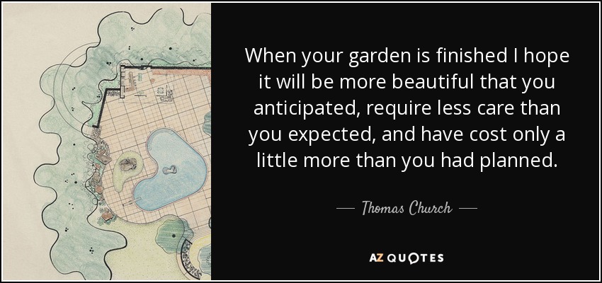 When your garden is finished I hope it will be more beautiful that you anticipated, require less care than you expected, and have cost only a little more than you had planned. - Thomas Church