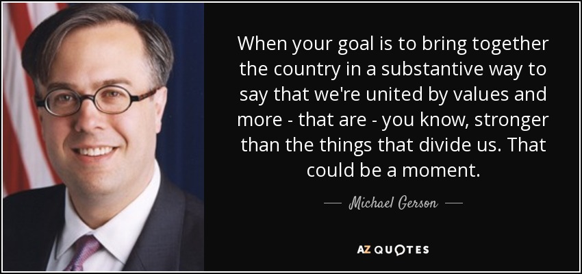 When your goal is to bring together the country in a substantive way to say that we're united by values and more - that are - you know, stronger than the things that divide us. That could be a moment. - Michael Gerson