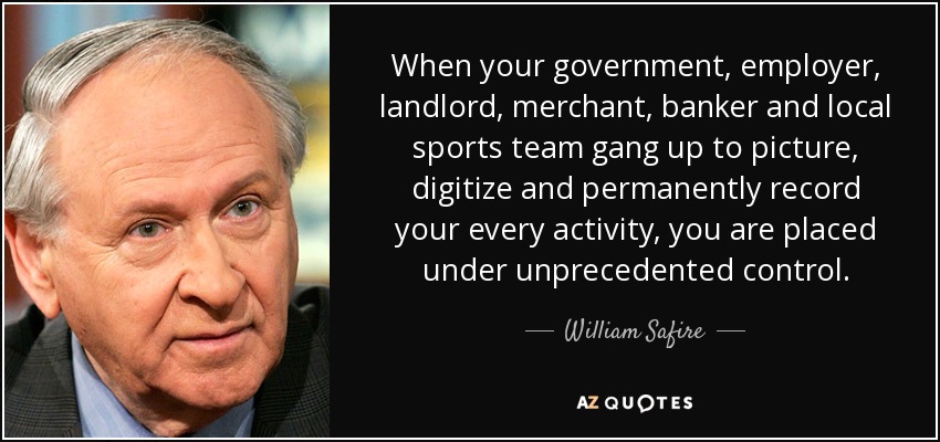 When your government, employer, landlord, merchant, banker and local sports team gang up to picture, digitize and permanently record your every activity, you are placed under unprecedented control. - William Safire