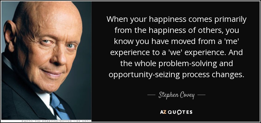 When your happiness comes primarily from the happiness of others, you know you have moved from a 'me' experience to a 'we' experience. And the whole problem-solving and opportunity-seizing process changes. - Stephen Covey