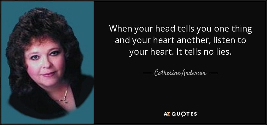 When your head tells you one thing and your heart another, listen to your heart. It tells no lies. - Catherine Anderson