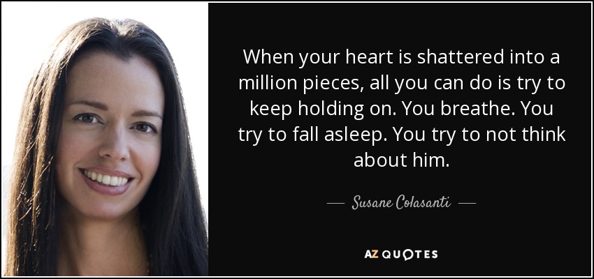 When your heart is shattered into a million pieces, all you can do is try to keep holding on. You breathe. You try to fall asleep. You try to not think about him. - Susane Colasanti