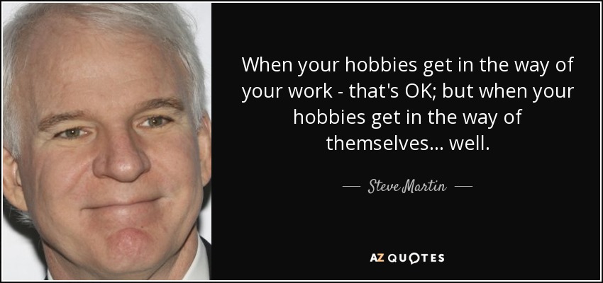 When your hobbies get in the way of your work - that's OK; but when your hobbies get in the way of themselves... well. - Steve Martin