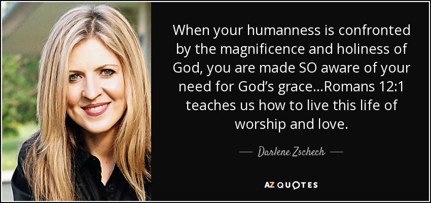 When your humanness is confronted by the magnificence and holiness of God, you are made SO aware of your need for God’s grace...Romans 12:1 teaches us how to live this life of worship and love. - Darlene Zschech