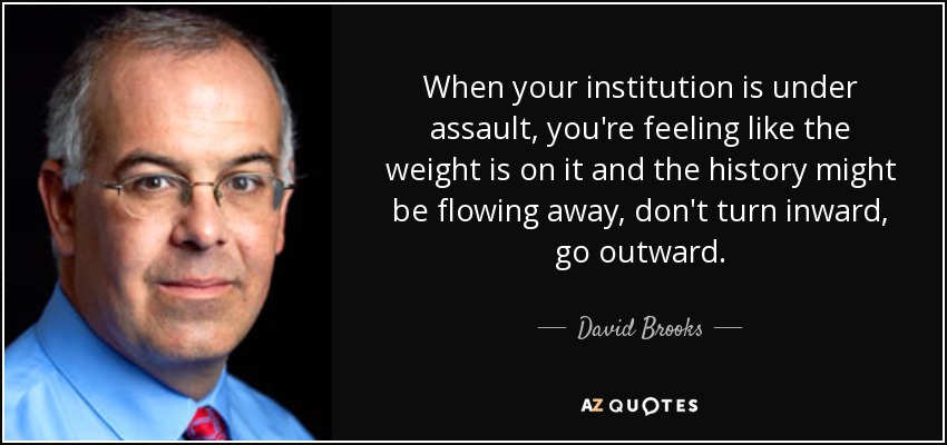 When your institution is under assault, you're feeling like the weight is on it and the history might be flowing away, don't turn inward, go outward. - David Brooks