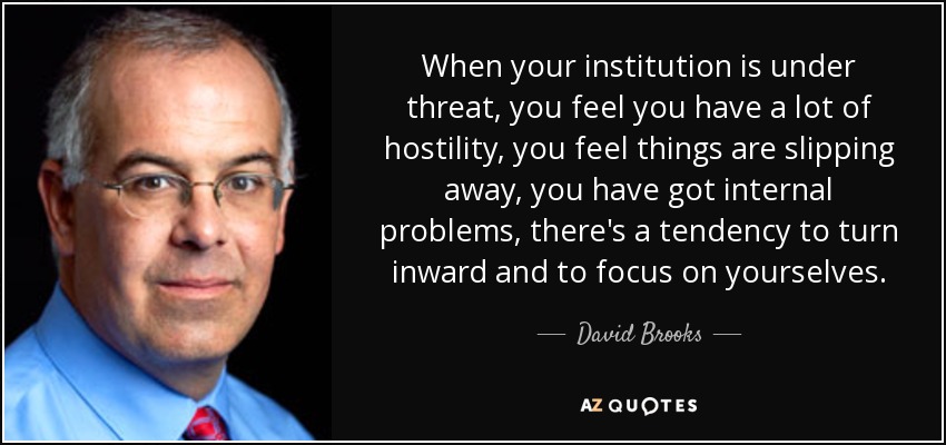 When your institution is under threat, you feel you have a lot of hostility, you feel things are slipping away, you have got internal problems, there's a tendency to turn inward and to focus on yourselves. - David Brooks