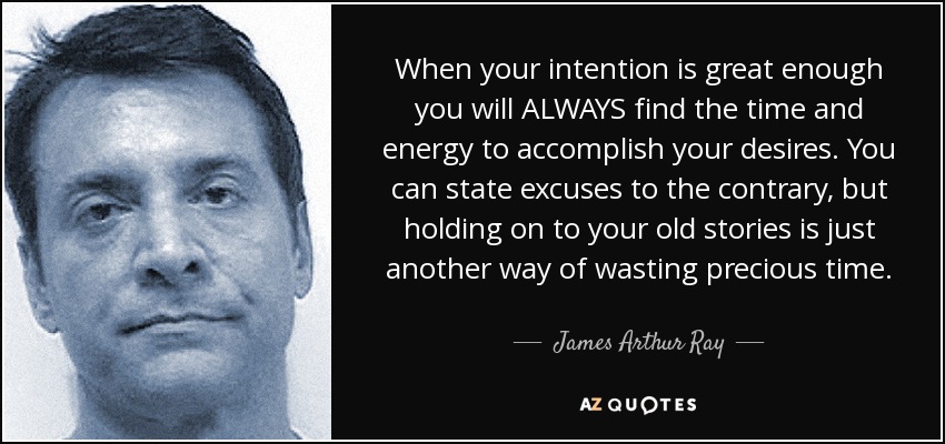 When your intention is great enough you will ALWAYS find the time and energy to accomplish your desires. You can state excuses to the contrary, but holding on to your old stories is just another way of wasting precious time. - James Arthur Ray