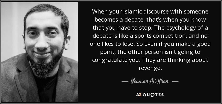 When your Islamic discourse with someone becomes a debate, that's when you know that you have to stop. The psychology of a debate is like a sports competition, and no one likes to lose. So even if you make a good point, the other person isn't going to congratulate you. They are thinking about revenge. - Nouman Ali Khan