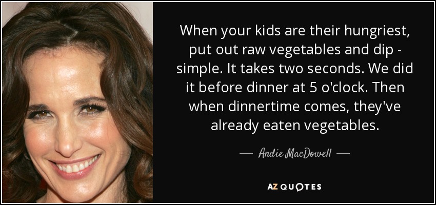 When your kids are their hungriest, put out raw vegetables and dip - simple. It takes two seconds. We did it before dinner at 5 o'clock. Then when dinnertime comes, they've already eaten vegetables. - Andie MacDowell