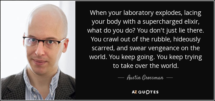 When your laboratory explodes, lacing your body with a supercharged elixir, what do you do? You don't just lie there. You crawl out of the rubble, hideously scarred, and swear vengeance on the world. You keep going. You keep trying to take over the world. - Austin Grossman