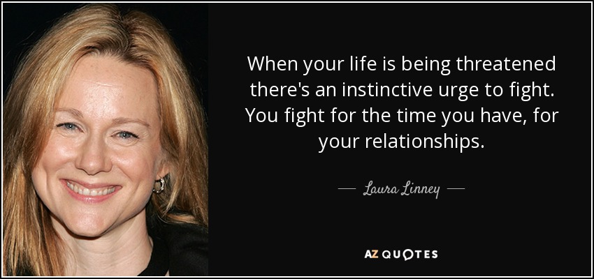 When your life is being threatened there's an instinctive urge to fight. You fight for the time you have, for your relationships. - Laura Linney