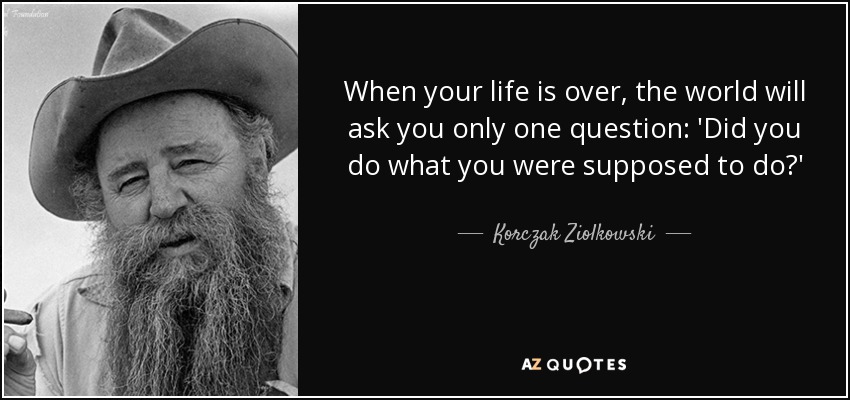 When your life is over, the world will ask you only one question: 'Did you do what you were supposed to do?' - Korczak Ziolkowski