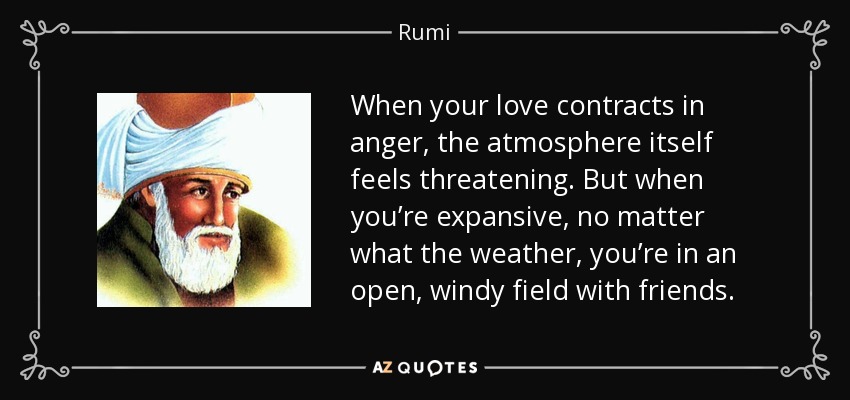 When your love contracts in anger, the atmosphere itself feels threatening. But when you’re expansive, no matter what the weather, you’re in an open, windy field with friends. - Rumi