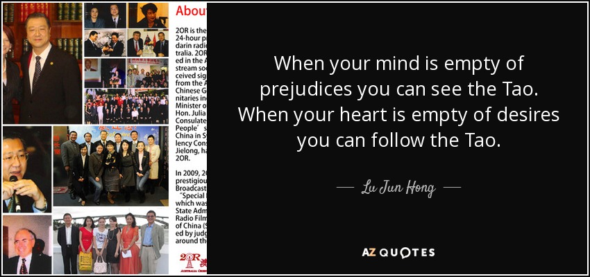 When your mind is empty of prejudices you can see the Tao. When your heart is empty of desires you can follow the Tao. - Lu Jun Hong