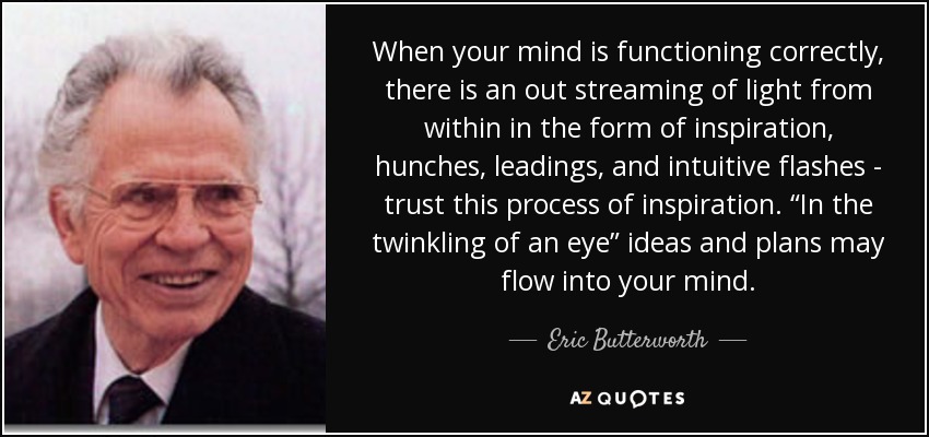 When your mind is functioning correctly, there is an out streaming of light from within in the form of inspiration, hunches, leadings, and intuitive flashes - trust this process of inspiration. “In the twinkling of an eye” ideas and plans may flow into your mind. - Eric Butterworth