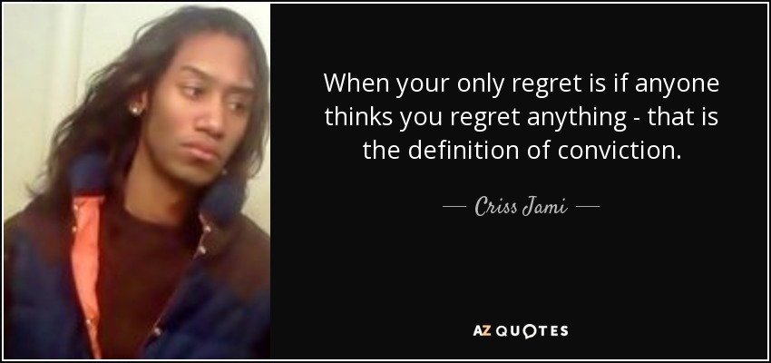 When your only regret is if anyone thinks you regret anything - that is the definition of conviction. - Criss Jami