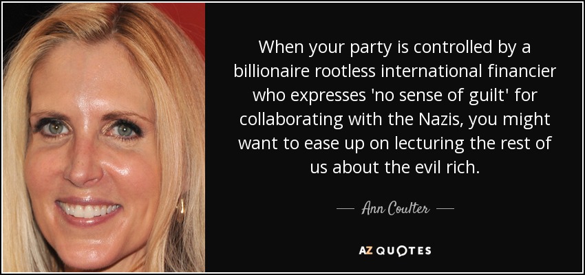 When your party is controlled by a billionaire rootless international financier who expresses 'no sense of guilt' for collaborating with the Nazis, you might want to ease up on lecturing the rest of us about the evil rich. - Ann Coulter