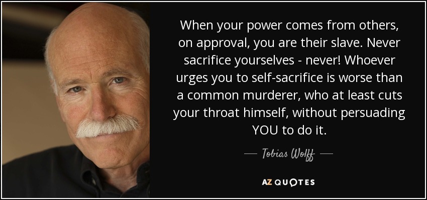 When your power comes from others, on approval, you are their slave. Never sacrifice yourselves - never! Whoever urges you to self-sacrifice is worse than a common murderer, who at least cuts your throat himself, without persuading YOU to do it. - Tobias Wolff