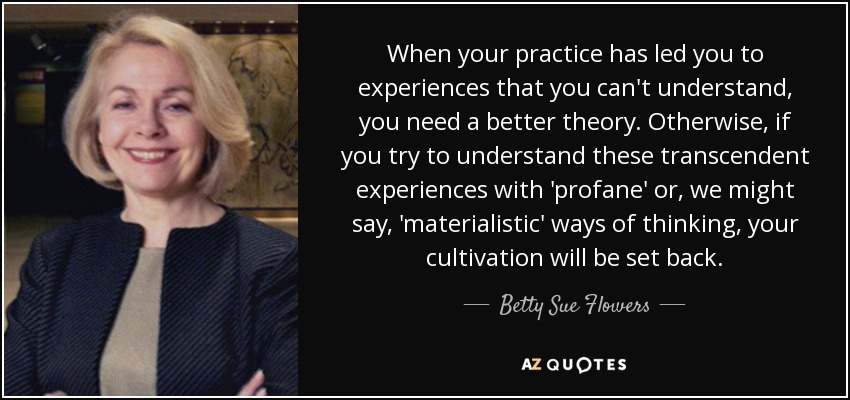 When your practice has led you to experiences that you can't understand, you need a better theory. Otherwise, if you try to understand these transcendent experiences with 'profane' or, we might say, 'materialistic' ways of thinking, your cultivation will be set back. - Betty Sue Flowers