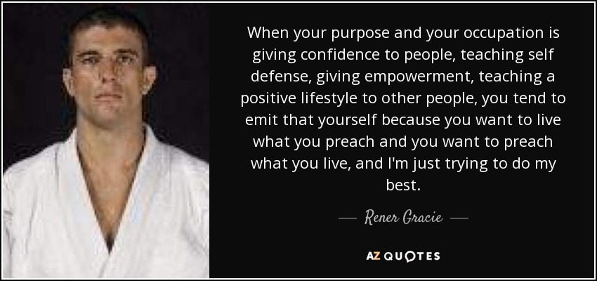 When your purpose and your occupation is giving confidence to people, teaching self defense, giving empowerment, teaching a positive lifestyle to other people, you tend to emit that yourself because you want to live what you preach and you want to preach what you live, and I'm just trying to do my best. - Rener Gracie