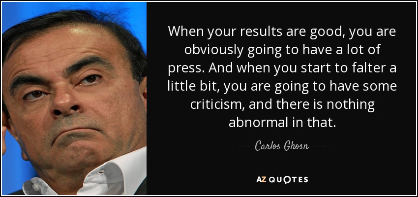 When your results are good, you are obviously going to have a lot of press. And when you start to falter a little bit, you are going to have some criticism, and there is nothing abnormal in that. - Carlos Ghosn