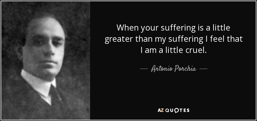 When your suffering is a little greater than my suffering I feel that I am a little cruel. - Antonio Porchia