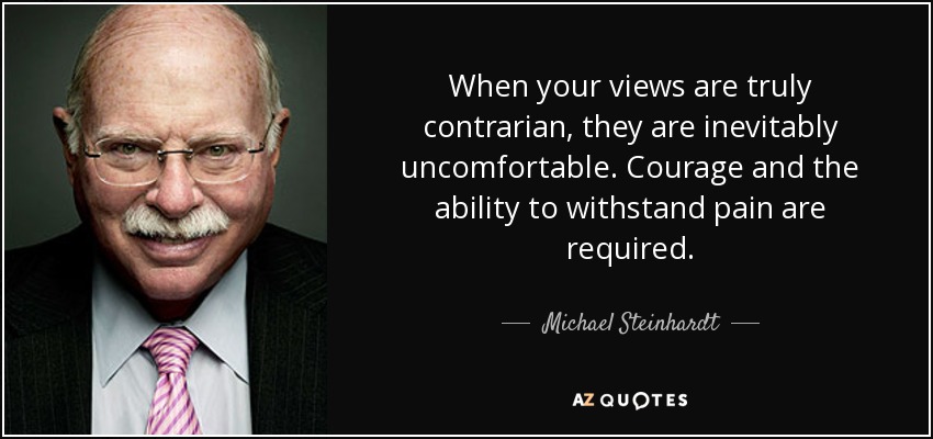 When your views are truly contrarian, they are inevitably uncomfortable. Courage and the ability to withstand pain are required. - Michael Steinhardt