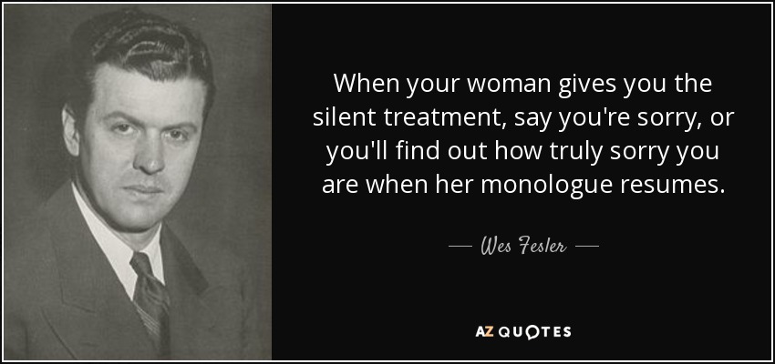 When your woman gives you the silent treatment, say you're sorry, or you'll find out how truly sorry you are when her monologue resumes. - Wes Fesler