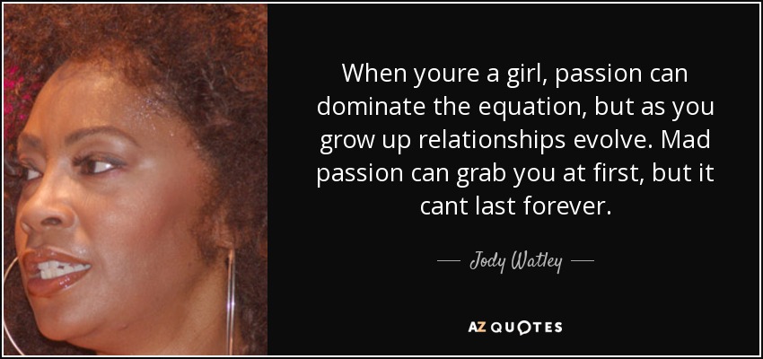 When youre a girl, passion can dominate the equation, but as you grow up relationships evolve. Mad passion can grab you at first, but it cant last forever. - Jody Watley