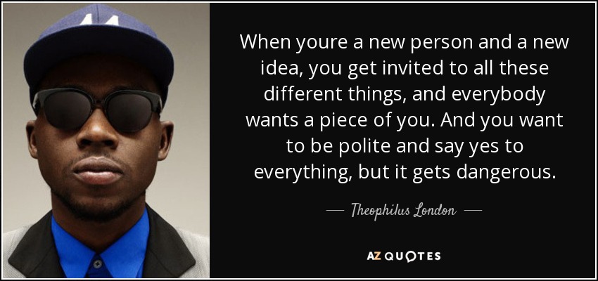 When youre a new person and a new idea, you get invited to all these different things, and everybody wants a piece of you. And you want to be polite and say yes to everything, but it gets dangerous. - Theophilus London