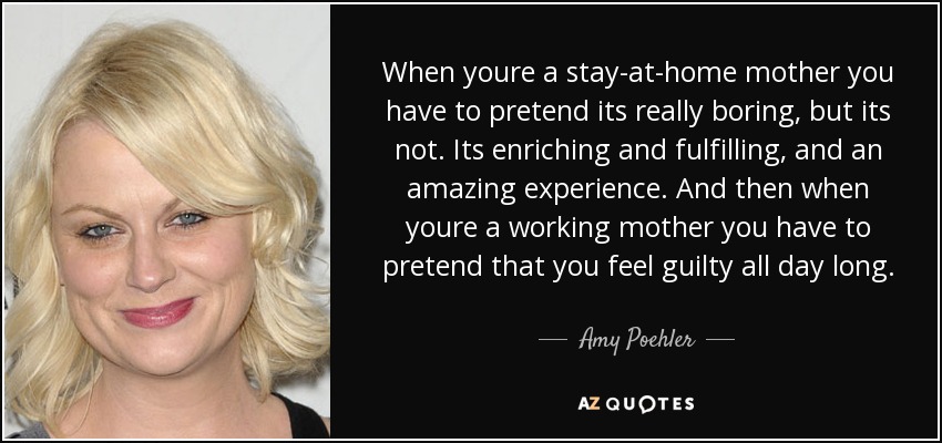 When youre a stay-at-home mother you have to pretend its really boring, but its not. Its enriching and fulfilling, and an amazing experience. And then when youre a working mother you have to pretend that you feel guilty all day long. - Amy Poehler
