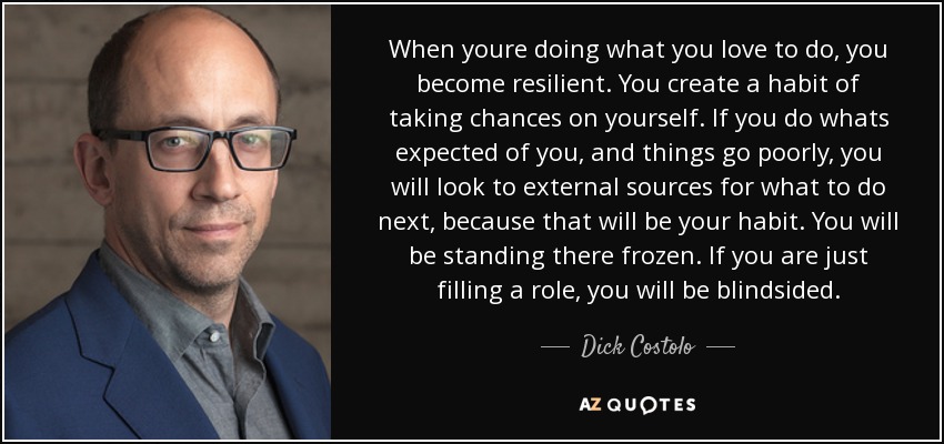 When youre doing what you love to do, you become resilient. You create a habit of taking chances on yourself. If you do whats expected of you, and things go poorly, you will look to external sources for what to do next, because that will be your habit. You will be standing there frozen. If you are just filling a role, you will be blindsided. - Dick Costolo