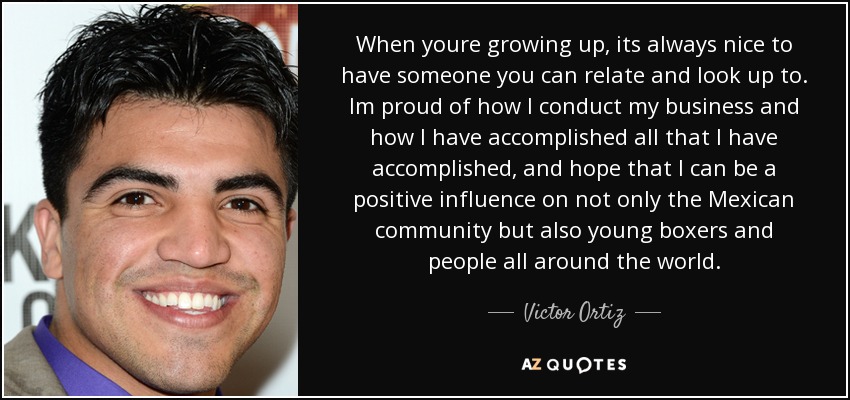 When youre growing up, its always nice to have someone you can relate and look up to. Im proud of how I conduct my business and how I have accomplished all that I have accomplished, and hope that I can be a positive influence on not only the Mexican community but also young boxers and people all around the world. - Victor Ortiz