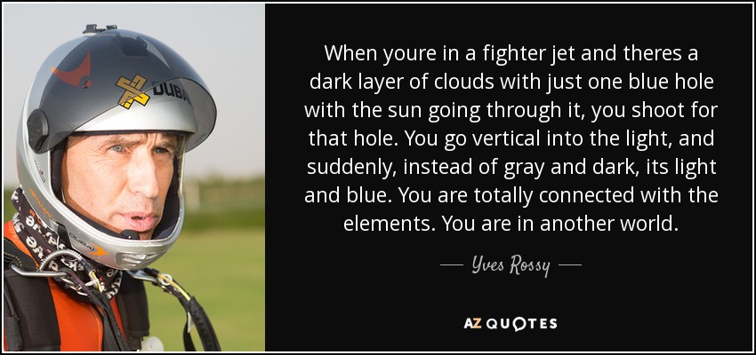 When youre in a fighter jet and theres a dark layer of clouds with just one blue hole with the sun going through it, you shoot for that hole. You go vertical into the light, and suddenly, instead of gray and dark, its light and blue. You are totally connected with the elements. You are in another world. - Yves Rossy