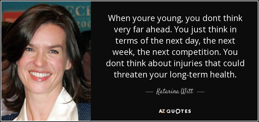 When youre young, you dont think very far ahead. You just think in terms of the next day, the next week, the next competition. You dont think about injuries that could threaten your long-term health. - Katarina Witt