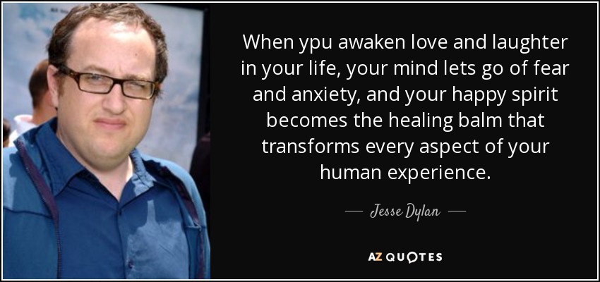 When ypu awaken love and laughter in your life, your mind lets go of fear and anxiety, and your happy spirit becomes the healing balm that transforms every aspect of your human experience. - Jesse Dylan