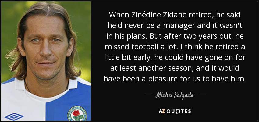 When Zinédine Zidane retired, he said he'd never be a manager and it wasn't in his plans. But after two years out, he missed football a lot. I think he retired a little bit early, he could have gone on for at least another season, and it would have been a pleasure for us to have him. - Michel Salgado