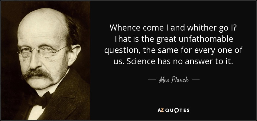 Whence come I and whither go I? That is the great unfathomable question, the same for every one of us. Science has no answer to it. - Max Planck