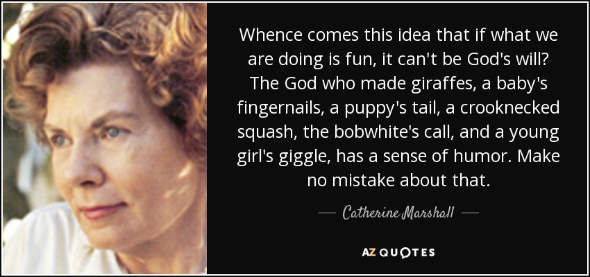 Whence comes this idea that if what we are doing is fun, it can't be God's will? The God who made giraffes, a baby's fingernails, a puppy's tail, a crooknecked squash, the bobwhite's call, and a young girl's giggle, has a sense of humor. Make no mistake about that. - Catherine Marshall