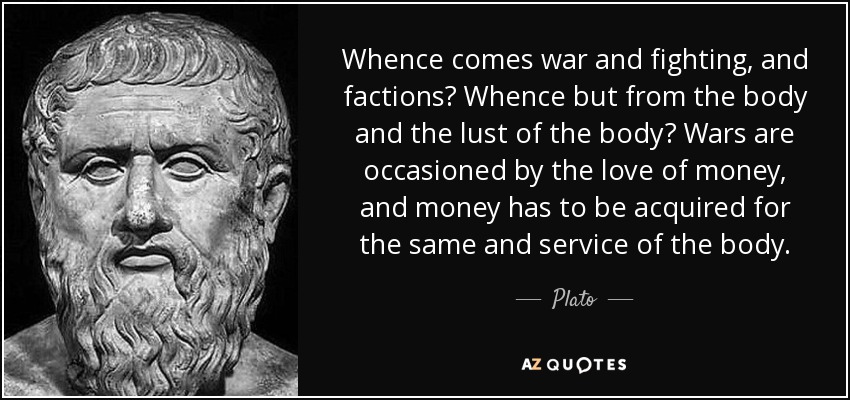 Whence comes war and fighting, and factions? Whence but from the body and the lust of the body? Wars are occasioned by the love of money, and money has to be acquired for the same and service of the body. - Plato