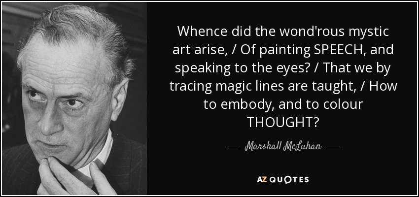 Whence did the wond'rous mystic art arise, / Of painting SPEECH, and speaking to the eyes? / That we by tracing magic lines are taught, / How to embody, and to colour THOUGHT? - Marshall McLuhan