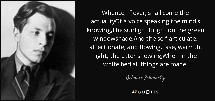 Whence, if ever, shall come the actualityOf a voice speaking the mind's knowing,The sunlight bright on the green windowshade,And the self articulate, affectionate, and flowing,Ease, warmth, light, the utter showing,When in the white bed all things are made. - Delmore Schwartz