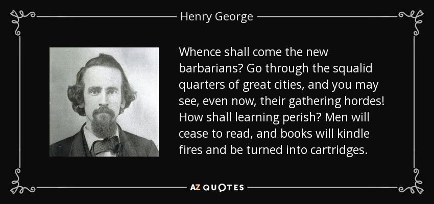 Whence shall come the new barbarians? Go through the squalid quarters of great cities, and you may see, even now, their gathering hordes! How shall learning perish? Men will cease to read, and books will kindle fires and be turned into cartridges. - Henry George
