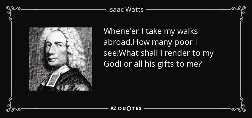 Whene'er I take my walks abroad,How many poor I see!What shall I render to my GodFor all his gifts to me? - Isaac Watts