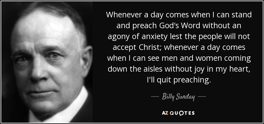 Whenever a day comes when I can stand and preach God's Word without an agony of anxiety lest the people will not accept Christ; whenever a day comes when I can see men and women coming down the aisles without joy in my heart, I'll quit preaching. - Billy Sunday