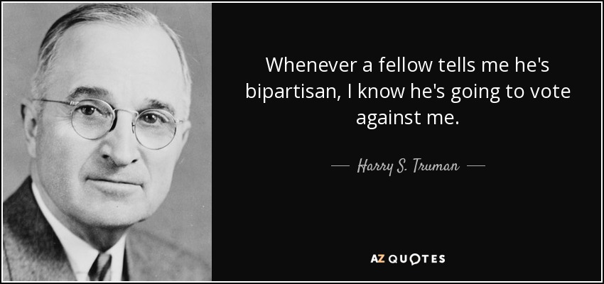 Whenever a fellow tells me he's bipartisan, I know he's going to vote against me. - Harry S. Truman