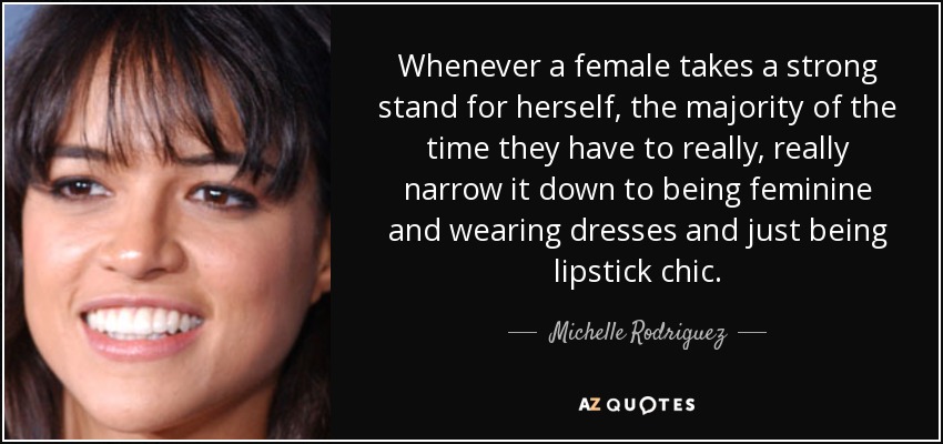 Whenever a female takes a strong stand for herself, the majority of the time they have to really, really narrow it down to being feminine and wearing dresses and just being lipstick chic. - Michelle Rodriguez