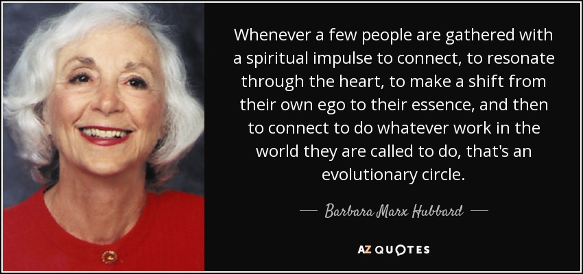 Whenever a few people are gathered with a spiritual impulse to connect, to resonate through the heart, to make a shift from their own ego to their essence, and then to connect to do whatever work in the world they are called to do, that's an evolutionary circle. - Barbara Marx Hubbard