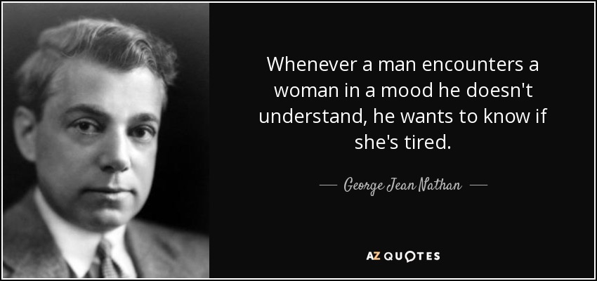 Whenever a man encounters a woman in a mood he doesn't understand, he wants to know if she's tired. - George Jean Nathan