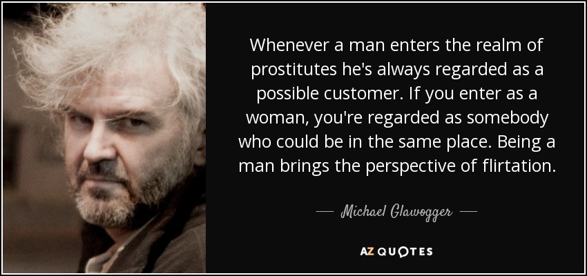 Whenever a man enters the realm of prostitutes he's always regarded as a possible customer. If you enter as a woman, you're regarded as somebody who could be in the same place. Being a man brings the perspective of flirtation. - Michael Glawogger
